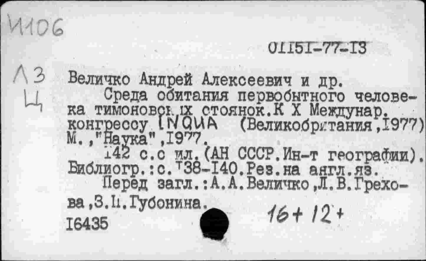 ﻿
(ИІ5Г-77-ТЗ
A3
ц
Величко Андрей Алексеевич и др.
Среда обитания первобытного человека тимоновсі.,іх стоянок.К X Междунар. конгрессу LNQUfx (Великобритания ,1977) М. /’Наука" , 1977.
142 с.с ил.(АН СССР.Ин-т географии). Библиогр.:с.т38-140.Рез.на аягл.яз.
Перед загл.: А.А.Величко,Л.В.Грехова ,3.11. Губонина.
16435	1
/6+ /2 +